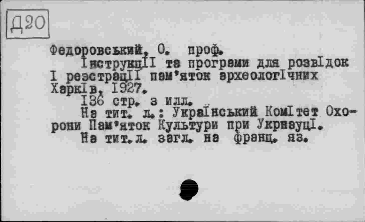 ﻿Федоровський, 0, проф.
ÎBCTpvKiiiI та програми для розвідок I реэстрэцЦ пам’яток археологічних Харків. 1927.
ІЗь стр. з илл. ..	, т
На тит. л.: Український Комітет Oxo рони Пам’яток Культури при УкрнвуцІ.
На ТИТ.Л. загл. на франц, яз.